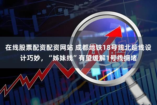 在线股票配资配资网站 成都地铁18号线北延线设计巧妙，“姊妹线”有望缓解1号线拥堵