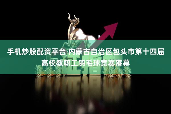 手机炒股配资平台 内蒙古自治区包头市第十四届高校教职工羽毛球竞赛落幕